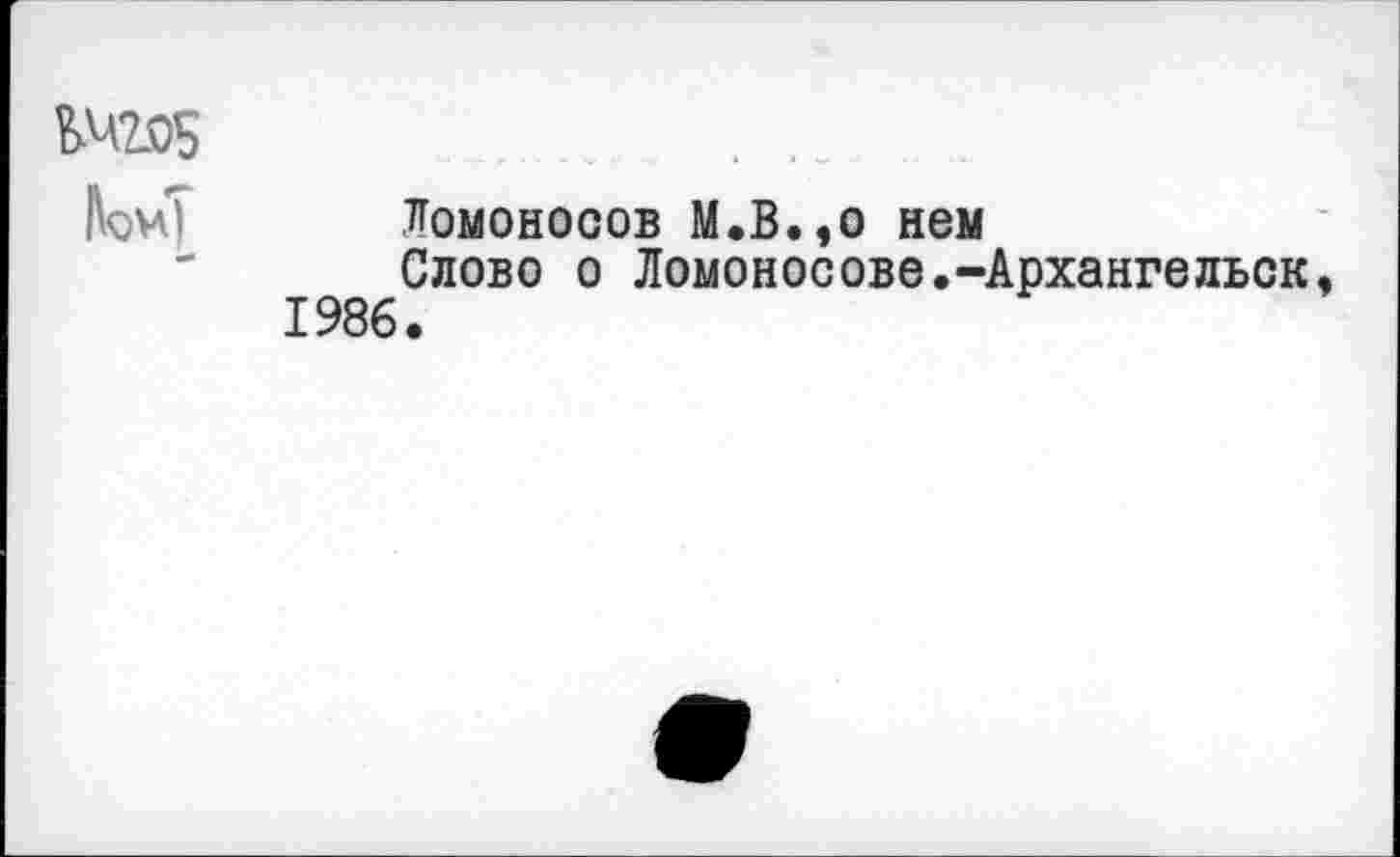 ﻿ЬЧ2®5
Ломоносов М.В.,о нем
Слово о Ломоносове.-Архангельск, 1986.